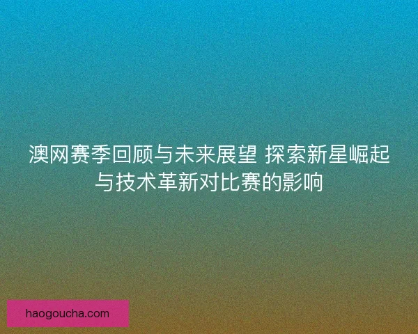 澳网赛季回顾与未来展望 探索新星崛起与技术革新对比赛的影响