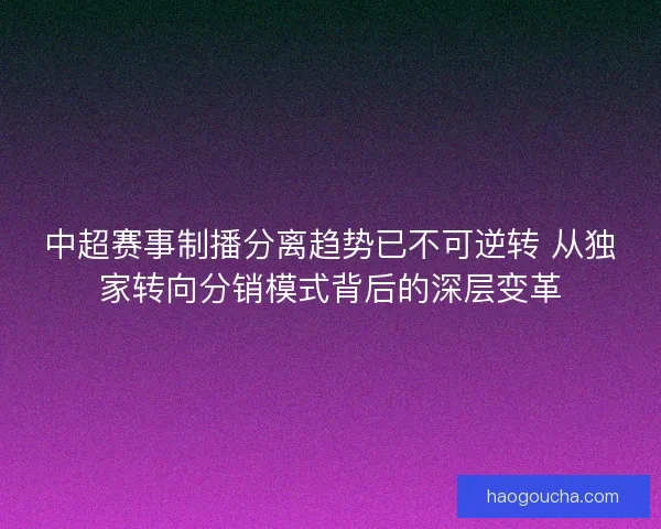 中超赛事制播分离趋势已不可逆转 从独家转向分销模式背后的深层变革