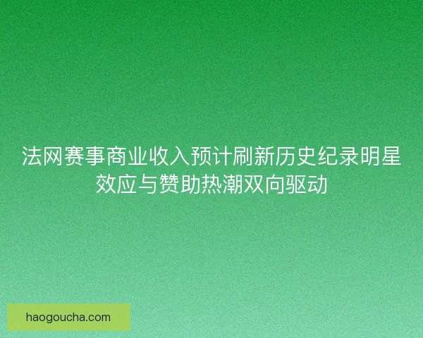 法网赛事商业收入预计刷新历史纪录明星效应与赞助热潮双向驱动