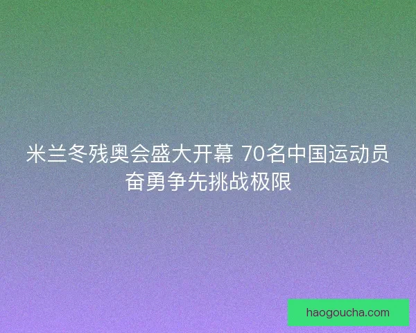 米兰冬残奥会盛大开幕 70名中国运动员奋勇争先挑战极限