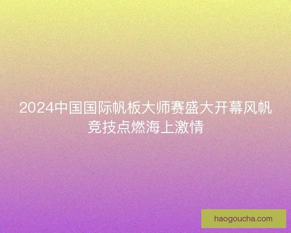 2024中国国际帆板大师赛盛大开幕风帆竞技点燃海上激情