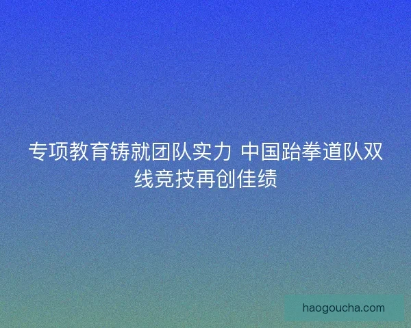 专项教育铸就团队实力 中国跆拳道队双线竞技再创佳绩