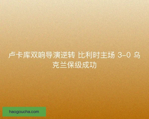卢卡库双响导演逆转 比利时主场 3-0 乌克兰保级成功